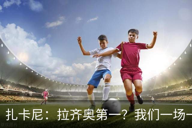 扎卡尼：拉齐奥第一？我们一场一场来，看看能收获多少惊喜