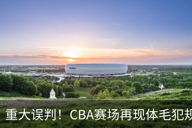 重大误判！CBA赛场再现体毛犯规，6大平台直播的重磅比赛闹笑话！