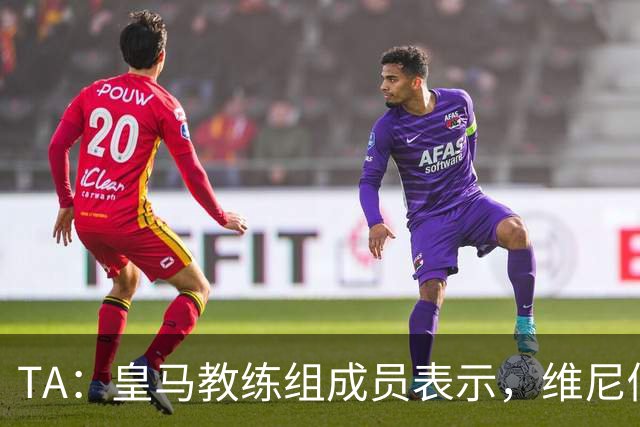 TA：皇马教练组成员表示，维尼修斯不在时球队更紧凑且组织得更好